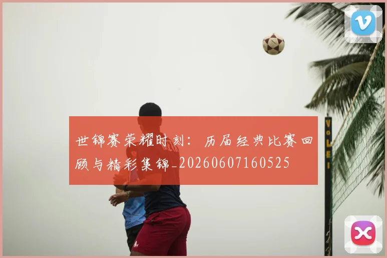 世锦赛荣耀时刻:历届经典比赛回顾与精彩集锦_20260607160525