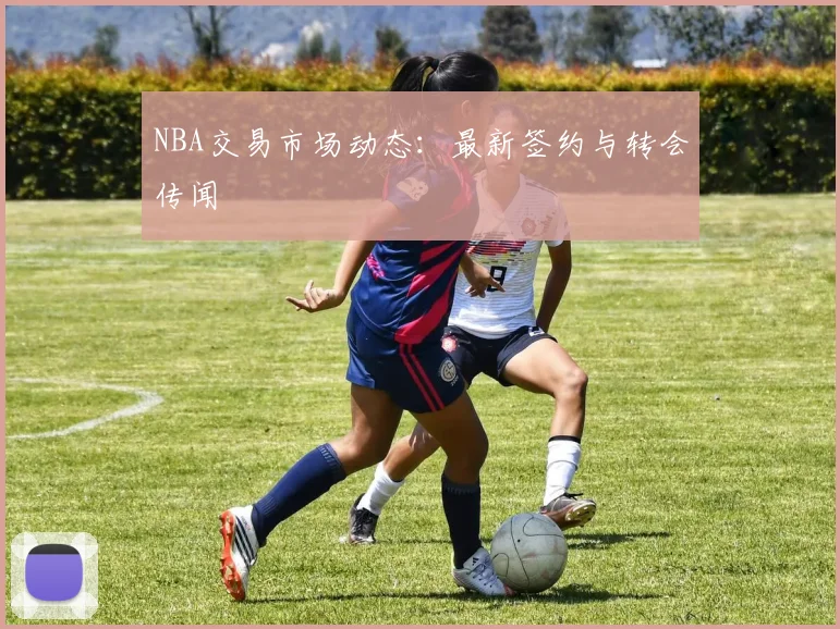 NBA交易市场动态:最新签约与转会传闻