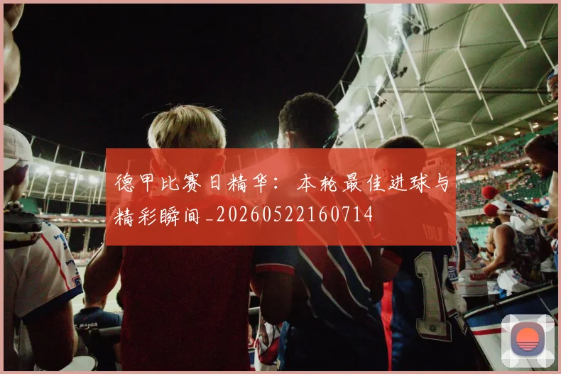 德甲比赛日精华：本轮最佳进球与精彩瞬间_20260522160714