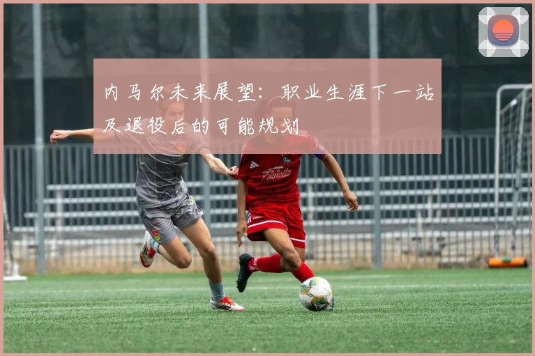 内马尔未来展望：职业生涯下一站及退役后的可能规划