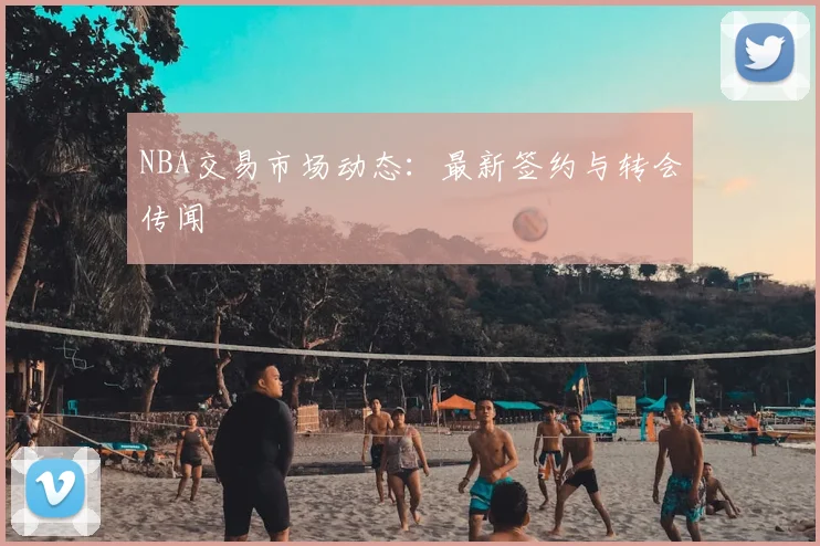 NBA交易市场动态：最新签约与转会传闻