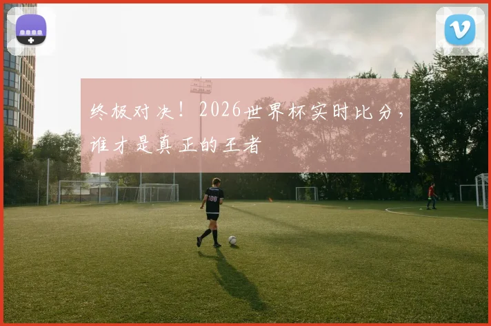 终极对决！2026世界杯实时比分，谁才是真正的王者